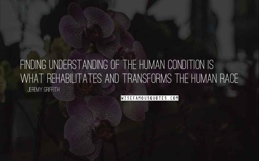 Jeremy Griffith Quotes: Finding understanding of the human condition is what rehabilitates and transforms the human race