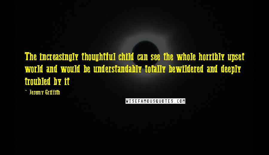 Jeremy Griffith Quotes: The increasingly thoughtful child can see the whole horribly upset world and would be understandably totally bewildered and deeply troubled by it