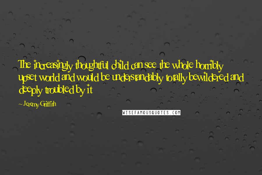 Jeremy Griffith Quotes: The increasingly thoughtful child can see the whole horribly upset world and would be understandably totally bewildered and deeply troubled by it