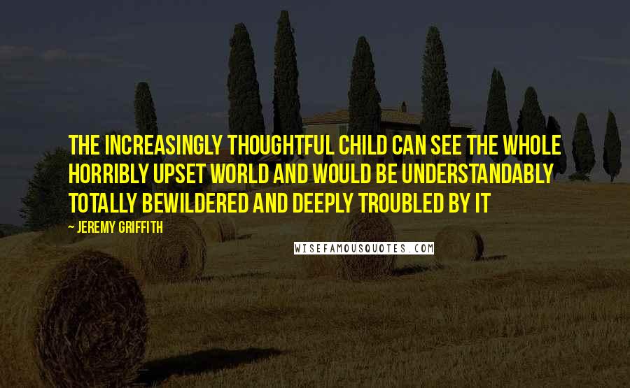 Jeremy Griffith Quotes: The increasingly thoughtful child can see the whole horribly upset world and would be understandably totally bewildered and deeply troubled by it