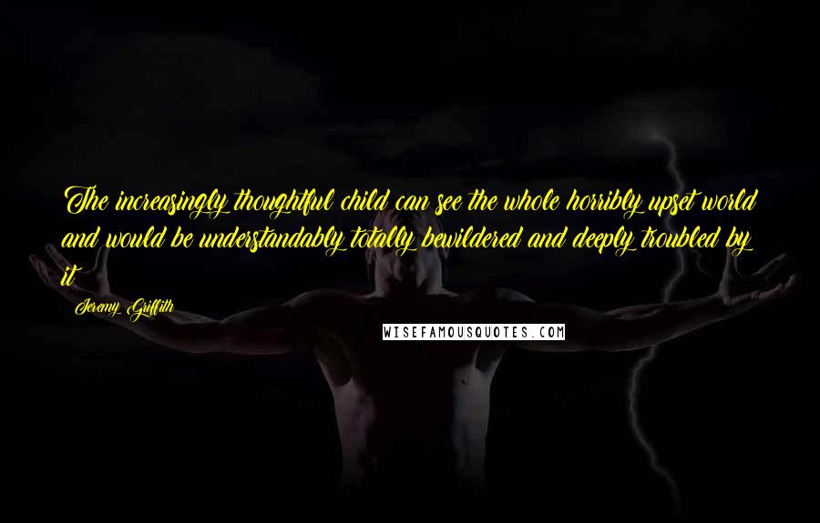 Jeremy Griffith Quotes: The increasingly thoughtful child can see the whole horribly upset world and would be understandably totally bewildered and deeply troubled by it