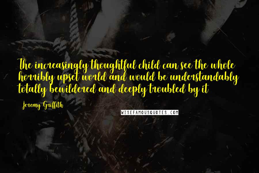 Jeremy Griffith Quotes: The increasingly thoughtful child can see the whole horribly upset world and would be understandably totally bewildered and deeply troubled by it