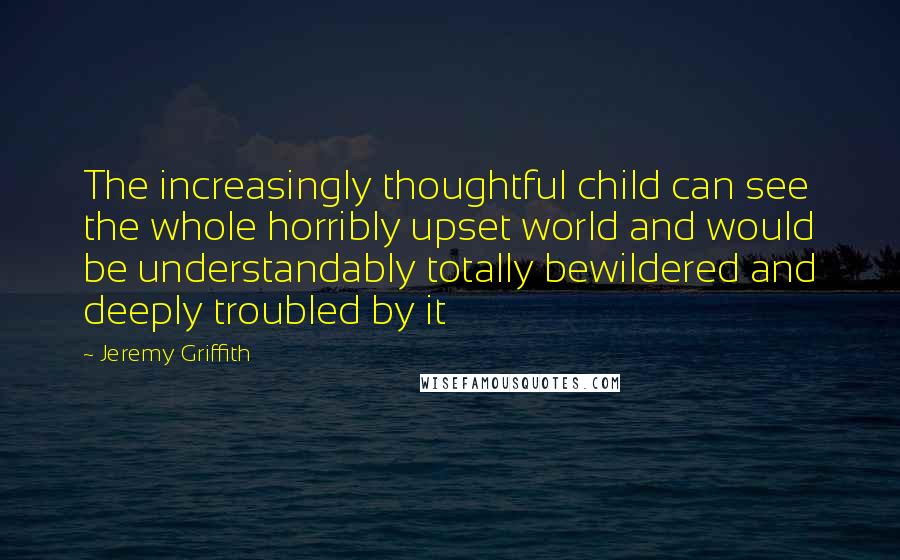 Jeremy Griffith Quotes: The increasingly thoughtful child can see the whole horribly upset world and would be understandably totally bewildered and deeply troubled by it