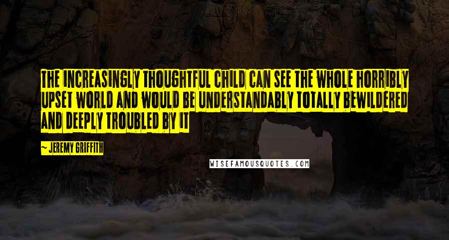Jeremy Griffith Quotes: The increasingly thoughtful child can see the whole horribly upset world and would be understandably totally bewildered and deeply troubled by it