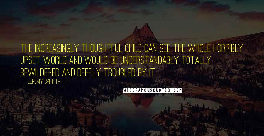 Jeremy Griffith Quotes: The increasingly thoughtful child can see the whole horribly upset world and would be understandably totally bewildered and deeply troubled by it