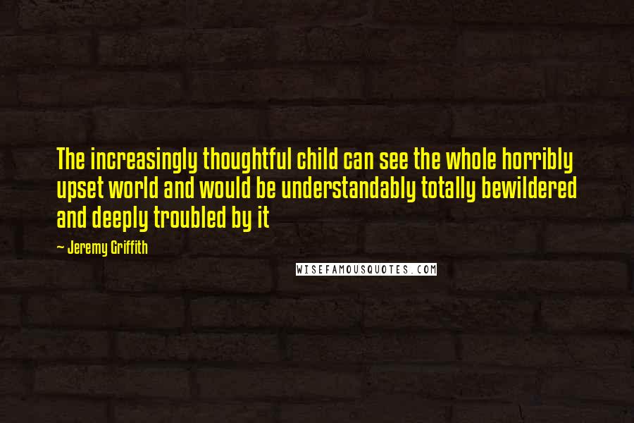 Jeremy Griffith Quotes: The increasingly thoughtful child can see the whole horribly upset world and would be understandably totally bewildered and deeply troubled by it