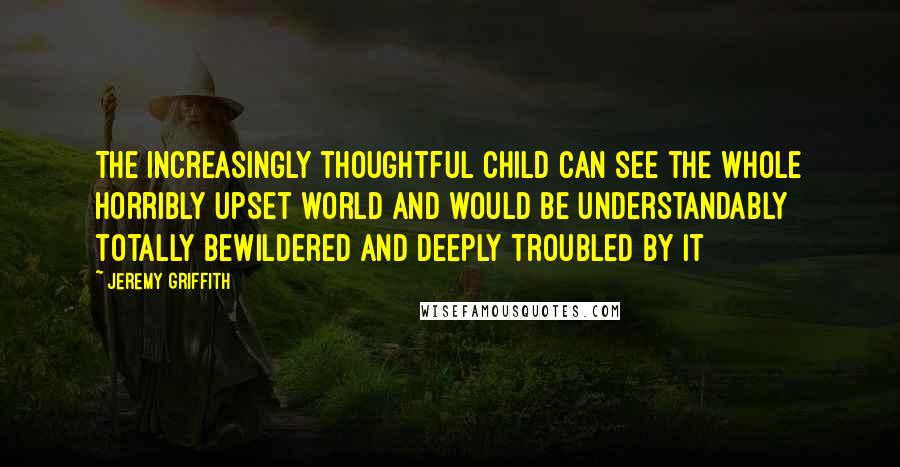 Jeremy Griffith Quotes: The increasingly thoughtful child can see the whole horribly upset world and would be understandably totally bewildered and deeply troubled by it