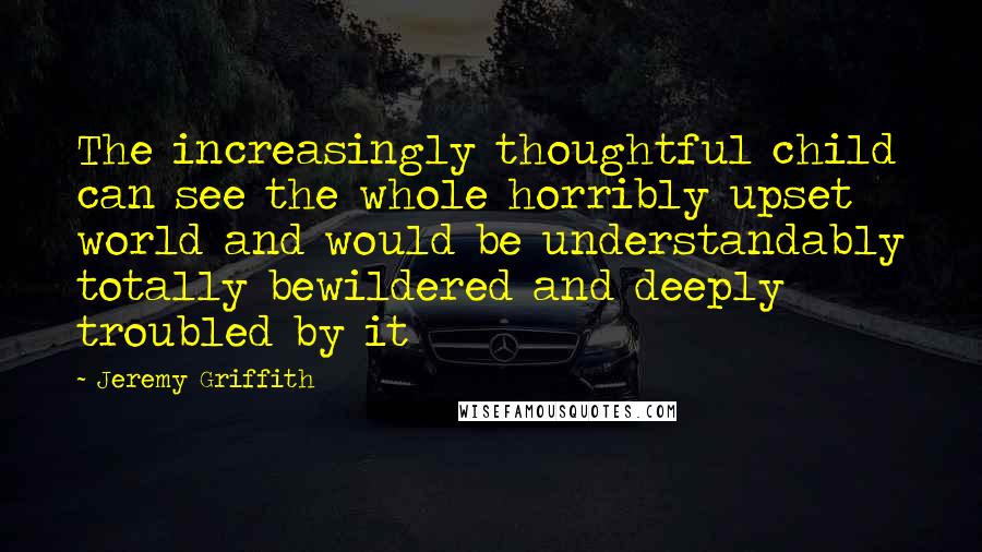 Jeremy Griffith Quotes: The increasingly thoughtful child can see the whole horribly upset world and would be understandably totally bewildered and deeply troubled by it