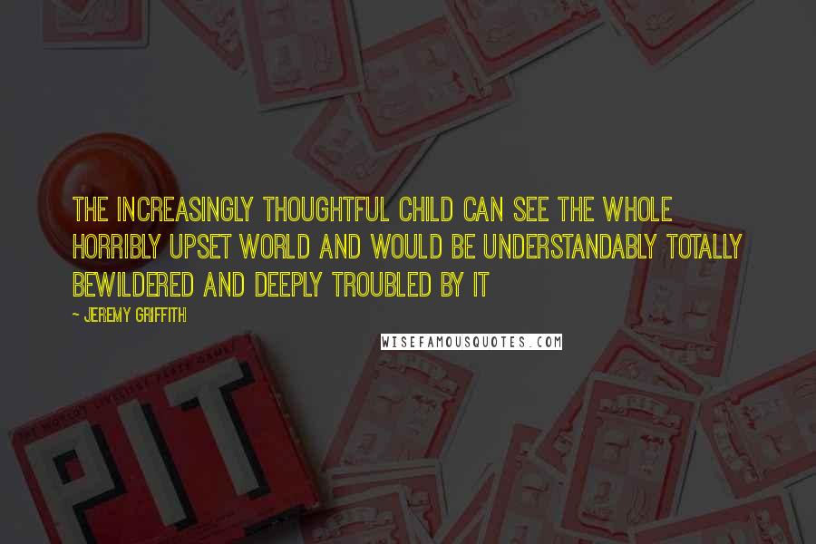 Jeremy Griffith Quotes: The increasingly thoughtful child can see the whole horribly upset world and would be understandably totally bewildered and deeply troubled by it