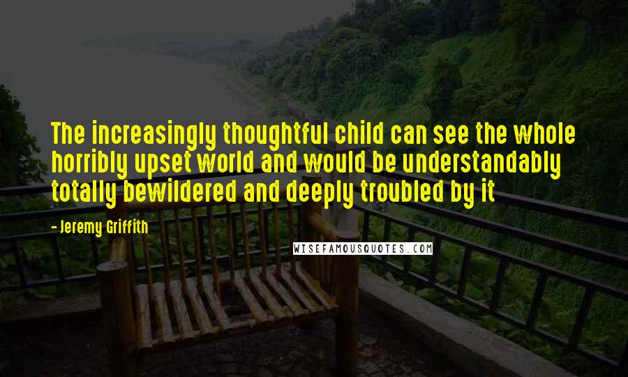 Jeremy Griffith Quotes: The increasingly thoughtful child can see the whole horribly upset world and would be understandably totally bewildered and deeply troubled by it