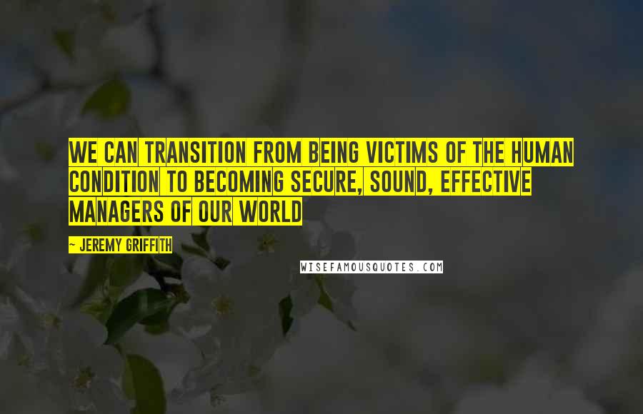 Jeremy Griffith Quotes: We can transition from being victims of the human condition to becoming secure, sound, effective managers of our world