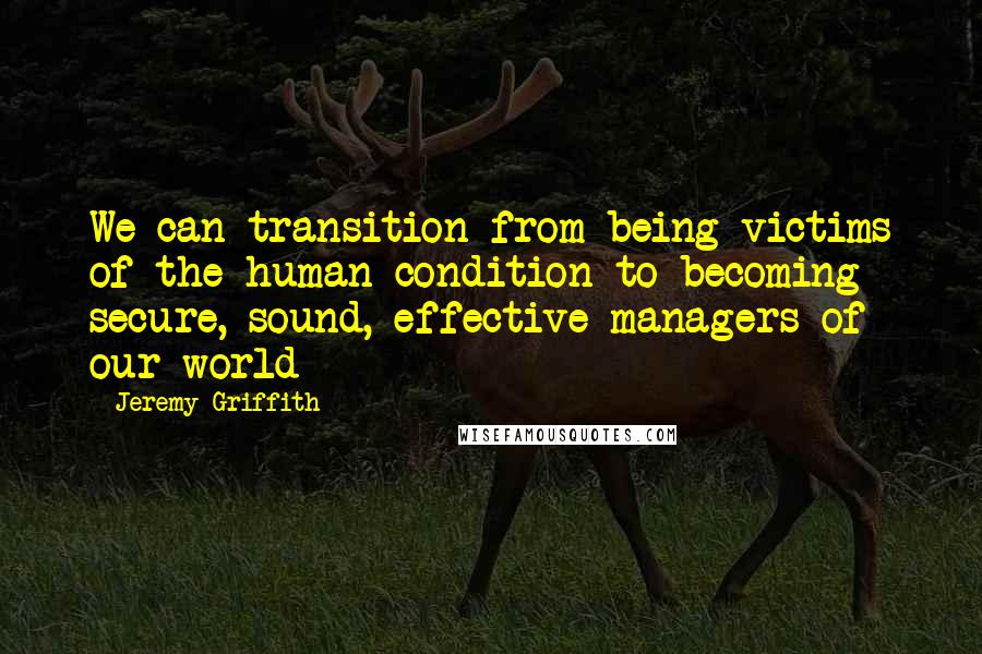 Jeremy Griffith Quotes: We can transition from being victims of the human condition to becoming secure, sound, effective managers of our world
