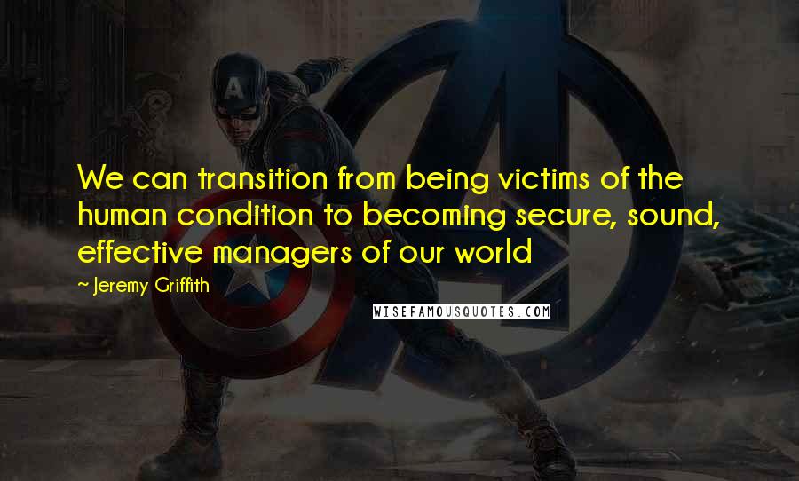 Jeremy Griffith Quotes: We can transition from being victims of the human condition to becoming secure, sound, effective managers of our world