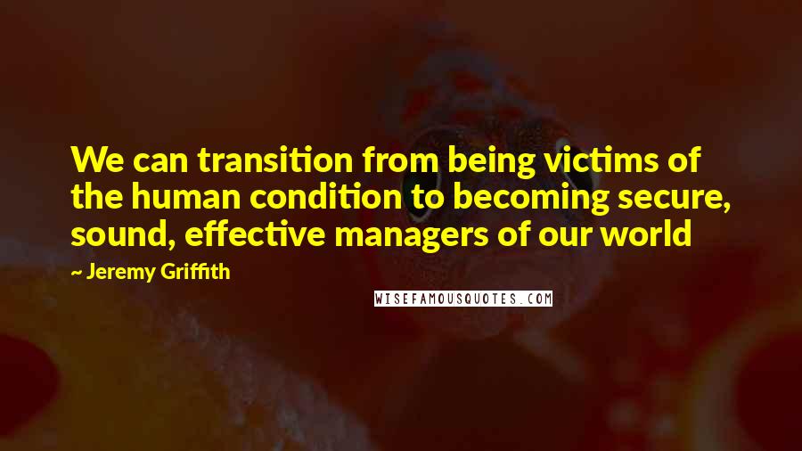 Jeremy Griffith Quotes: We can transition from being victims of the human condition to becoming secure, sound, effective managers of our world