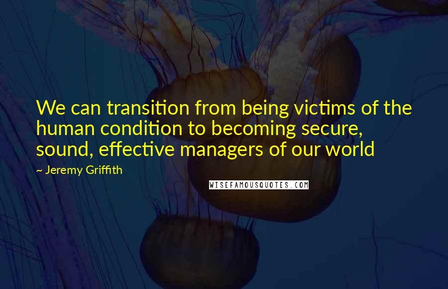 Jeremy Griffith Quotes: We can transition from being victims of the human condition to becoming secure, sound, effective managers of our world