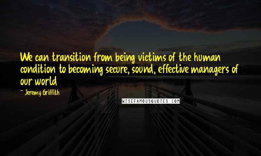 Jeremy Griffith Quotes: We can transition from being victims of the human condition to becoming secure, sound, effective managers of our world