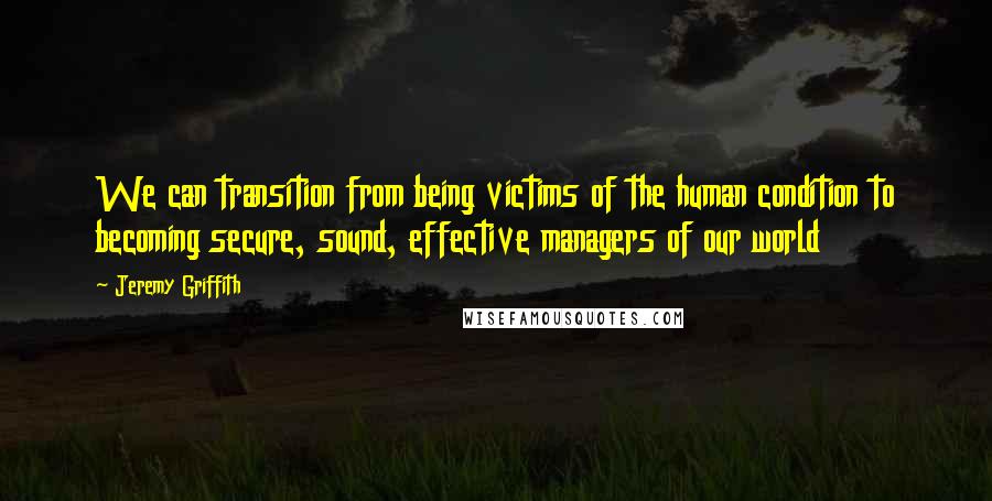 Jeremy Griffith Quotes: We can transition from being victims of the human condition to becoming secure, sound, effective managers of our world