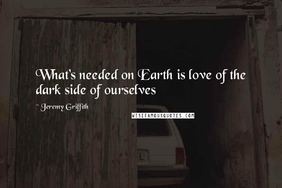 Jeremy Griffith Quotes: What's needed on Earth is love of the dark side of ourselves