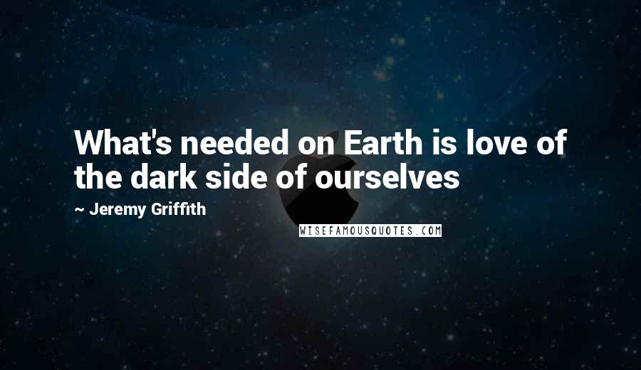 Jeremy Griffith Quotes: What's needed on Earth is love of the dark side of ourselves