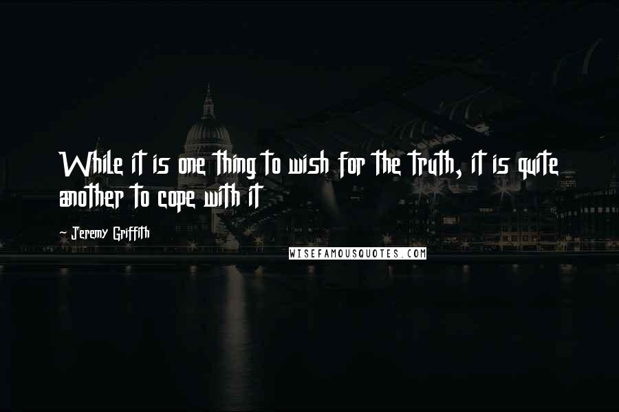 Jeremy Griffith Quotes: While it is one thing to wish for the truth, it is quite another to cope with it
