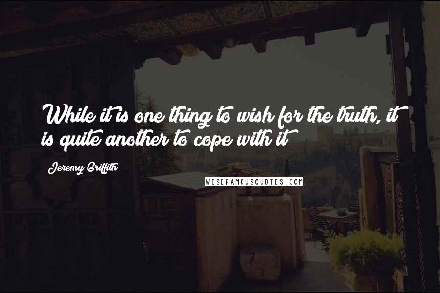 Jeremy Griffith Quotes: While it is one thing to wish for the truth, it is quite another to cope with it