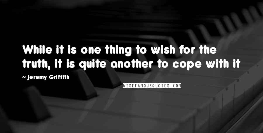 Jeremy Griffith Quotes: While it is one thing to wish for the truth, it is quite another to cope with it