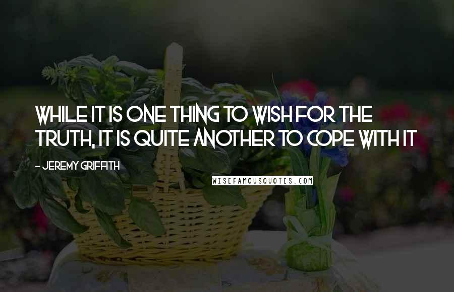 Jeremy Griffith Quotes: While it is one thing to wish for the truth, it is quite another to cope with it