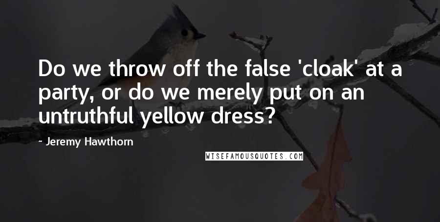 Jeremy Hawthorn Quotes: Do we throw off the false 'cloak' at a party, or do we merely put on an untruthful yellow dress?