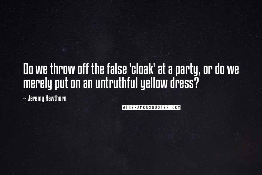 Jeremy Hawthorn Quotes: Do we throw off the false 'cloak' at a party, or do we merely put on an untruthful yellow dress?