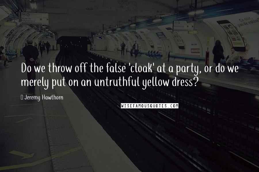 Jeremy Hawthorn Quotes: Do we throw off the false 'cloak' at a party, or do we merely put on an untruthful yellow dress?