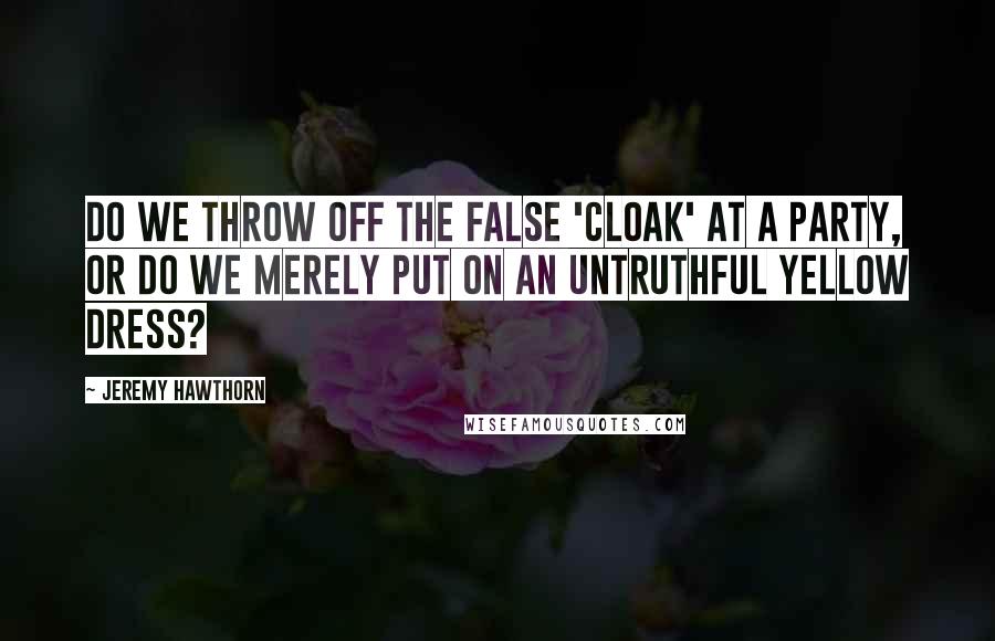 Jeremy Hawthorn Quotes: Do we throw off the false 'cloak' at a party, or do we merely put on an untruthful yellow dress?