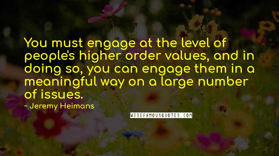 Jeremy Heimans Quotes: You must engage at the level of people's higher order values, and in doing so, you can engage them in a meaningful way on a large number of issues.