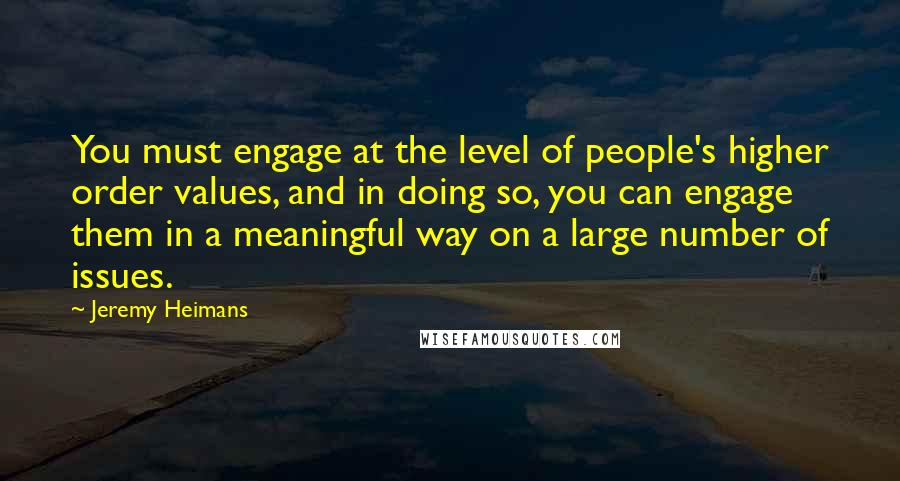 Jeremy Heimans Quotes: You must engage at the level of people's higher order values, and in doing so, you can engage them in a meaningful way on a large number of issues.