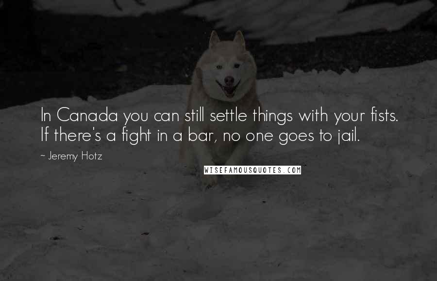 Jeremy Hotz Quotes: In Canada you can still settle things with your fists. If there's a fight in a bar, no one goes to jail.