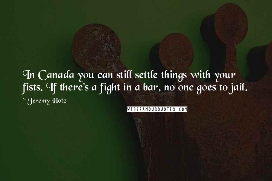 Jeremy Hotz Quotes: In Canada you can still settle things with your fists. If there's a fight in a bar, no one goes to jail.