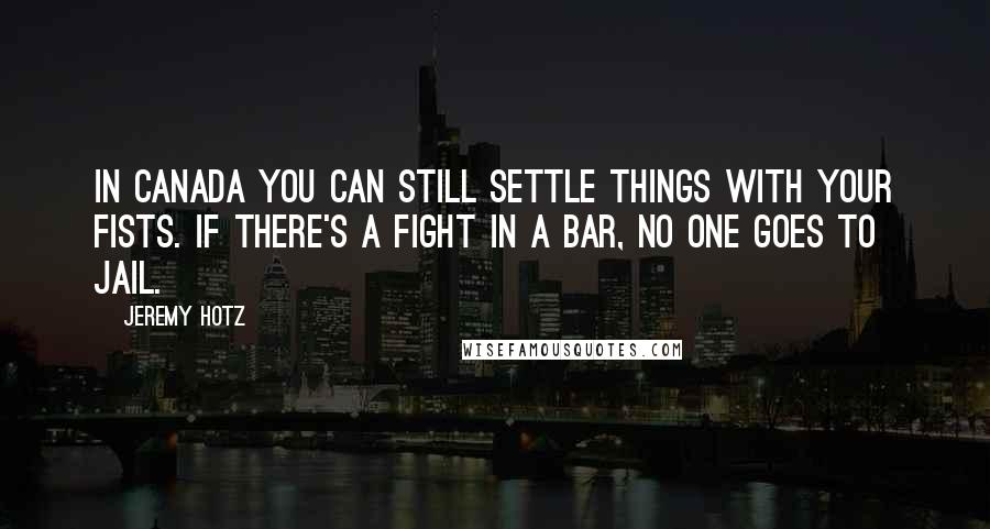 Jeremy Hotz Quotes: In Canada you can still settle things with your fists. If there's a fight in a bar, no one goes to jail.