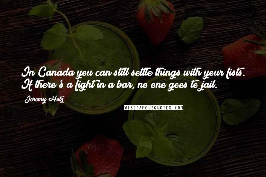 Jeremy Hotz Quotes: In Canada you can still settle things with your fists. If there's a fight in a bar, no one goes to jail.