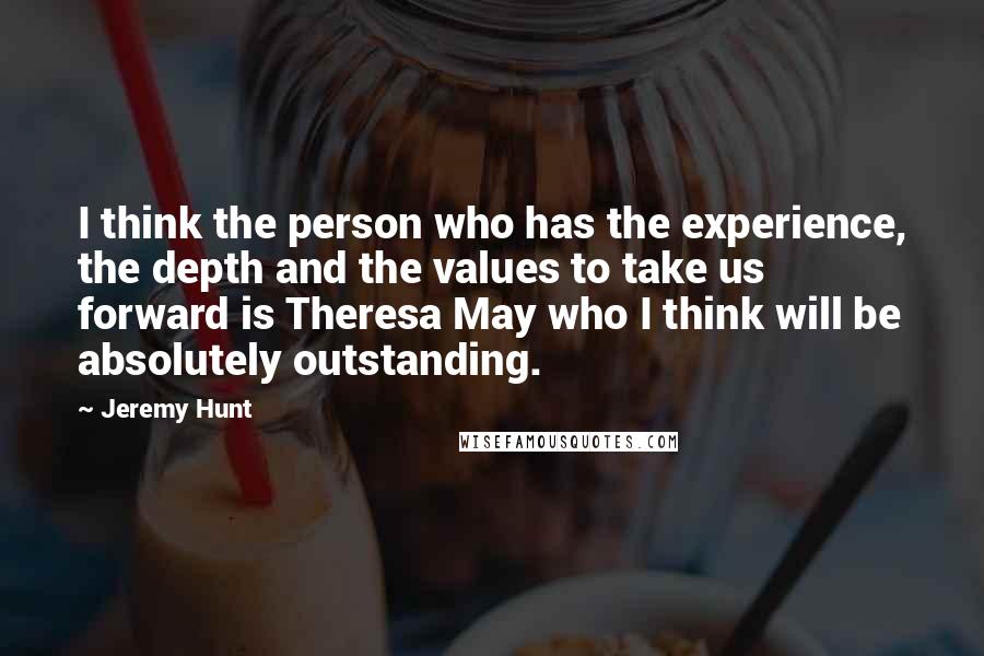 Jeremy Hunt Quotes: I think the person who has the experience, the depth and the values to take us forward is Theresa May who I think will be absolutely outstanding.