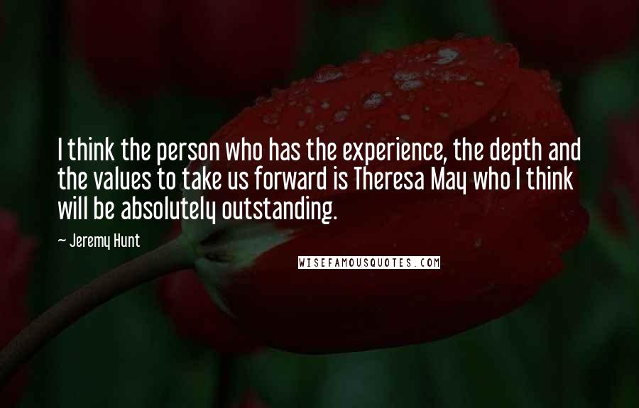 Jeremy Hunt Quotes: I think the person who has the experience, the depth and the values to take us forward is Theresa May who I think will be absolutely outstanding.