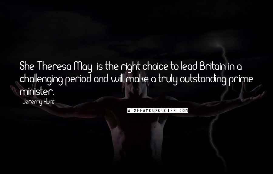 Jeremy Hunt Quotes: She [Theresa May] is the right choice to lead Britain in a challenging period and will make a truly outstanding prime minister.