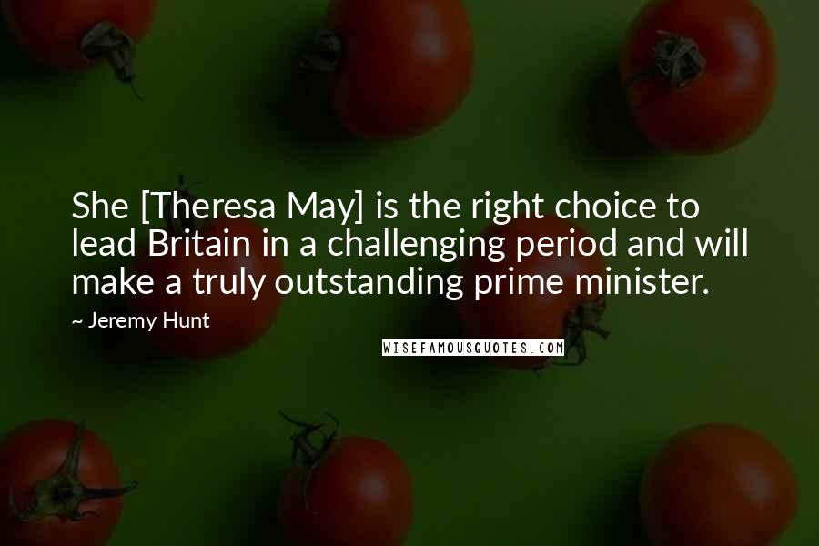 Jeremy Hunt Quotes: She [Theresa May] is the right choice to lead Britain in a challenging period and will make a truly outstanding prime minister.