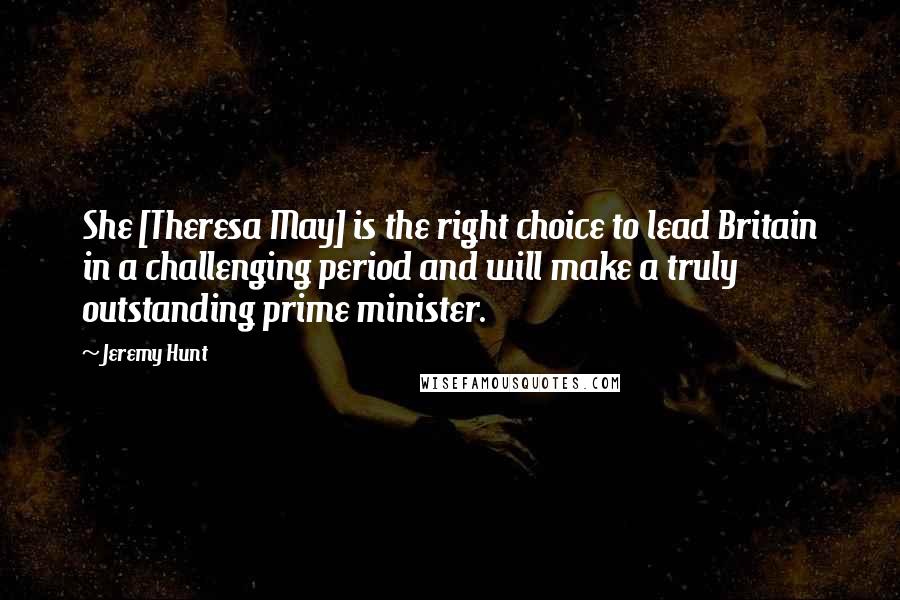 Jeremy Hunt Quotes: She [Theresa May] is the right choice to lead Britain in a challenging period and will make a truly outstanding prime minister.