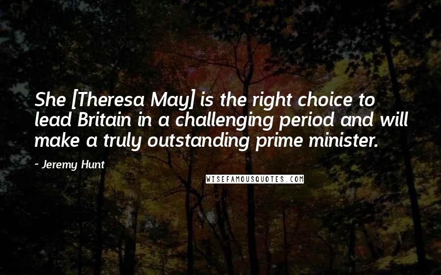 Jeremy Hunt Quotes: She [Theresa May] is the right choice to lead Britain in a challenging period and will make a truly outstanding prime minister.