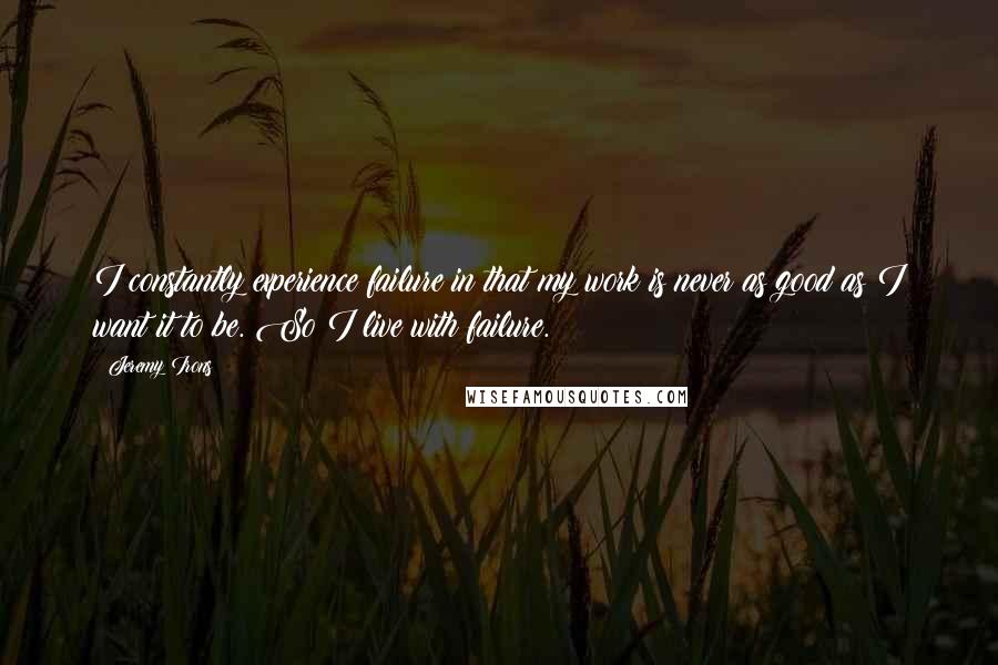 Jeremy Irons Quotes: I constantly experience failure in that my work is never as good as I want it to be. So I live with failure.