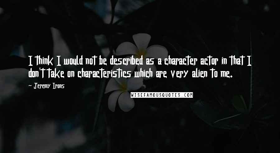 Jeremy Irons Quotes: I think I would not be described as a character actor in that I don't take on characteristics which are very alien to me.