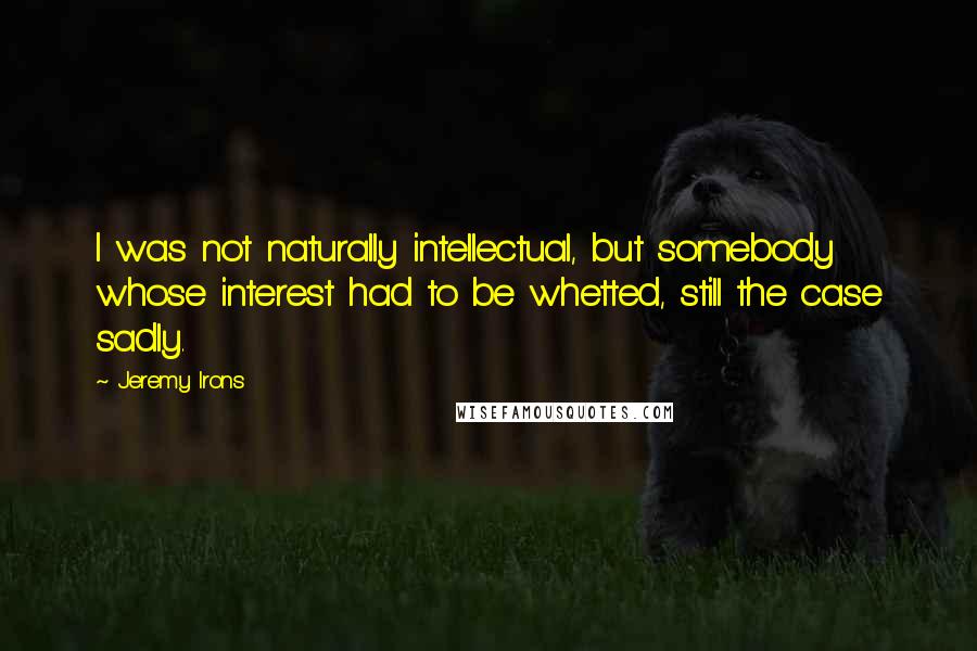 Jeremy Irons Quotes: I was not naturally intellectual, but somebody whose interest had to be whetted, still the case sadly.
