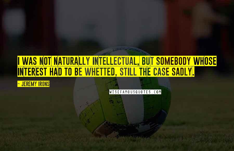 Jeremy Irons Quotes: I was not naturally intellectual, but somebody whose interest had to be whetted, still the case sadly.
