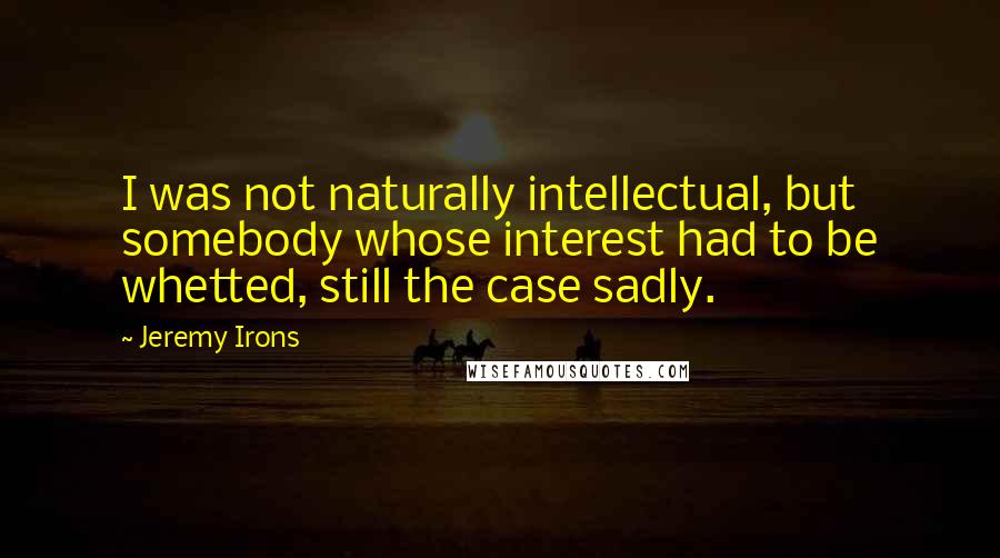 Jeremy Irons Quotes: I was not naturally intellectual, but somebody whose interest had to be whetted, still the case sadly.