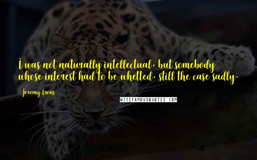 Jeremy Irons Quotes: I was not naturally intellectual, but somebody whose interest had to be whetted, still the case sadly.