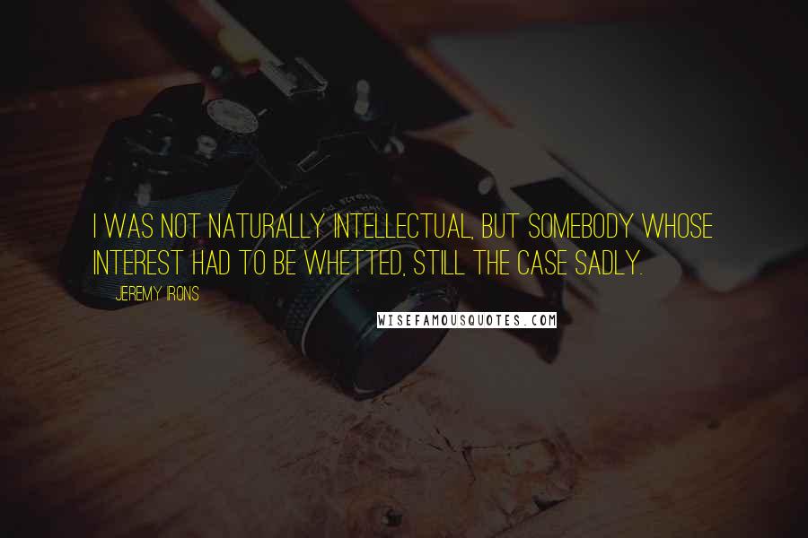 Jeremy Irons Quotes: I was not naturally intellectual, but somebody whose interest had to be whetted, still the case sadly.